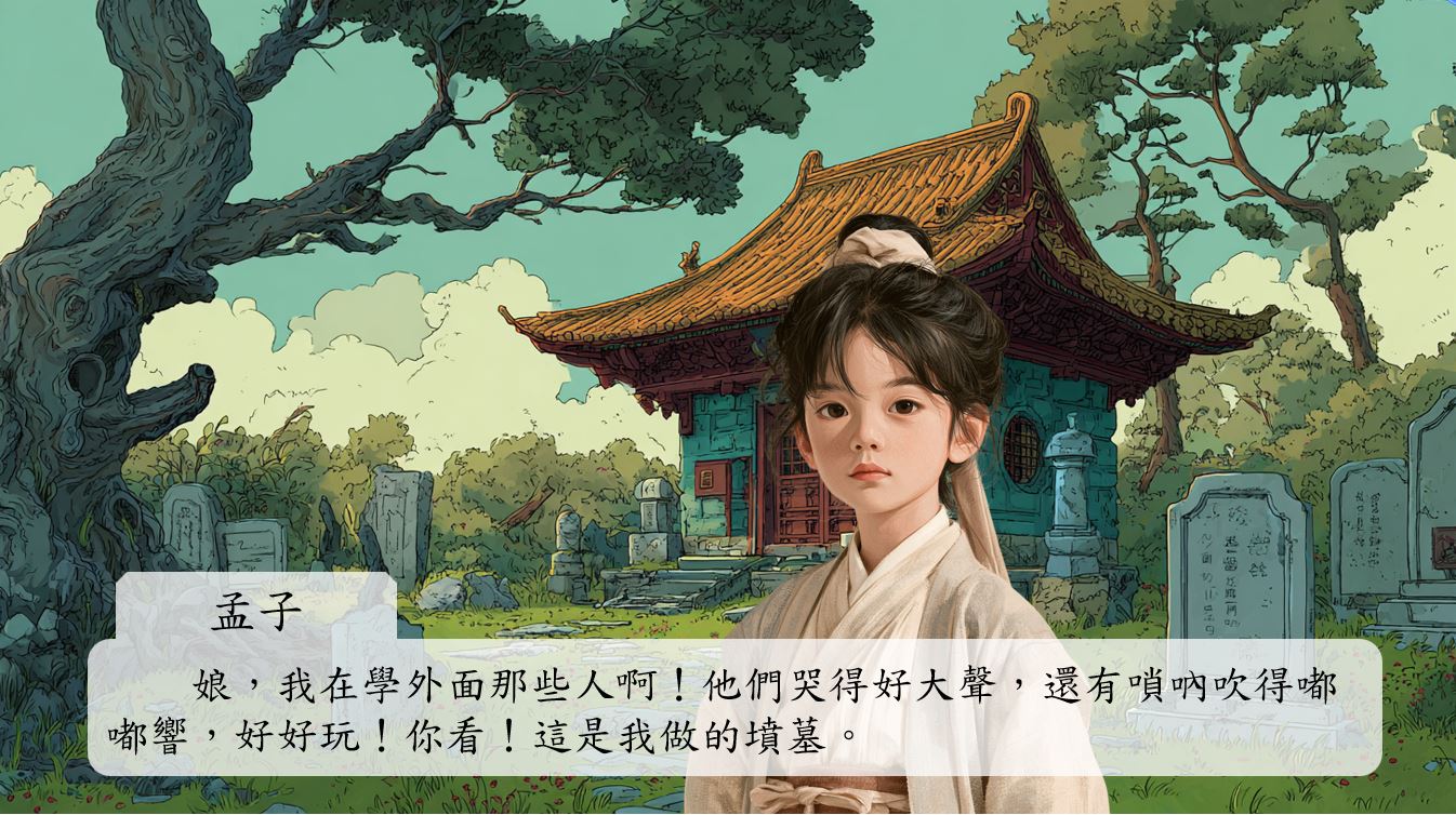 孟子抬頭看著母親,一臉天真地笑著:「娘,我在學外面那些人啊!他們哭得好大聲,還有嗩吶吹得嘟嘟響,好好玩!你看!這是我做的墳墓。」